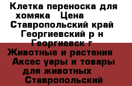 Клетка-переноска для хомяка › Цена ­ 200 - Ставропольский край, Георгиевский р-н, Георгиевск г. Животные и растения » Аксесcуары и товары для животных   . Ставропольский край